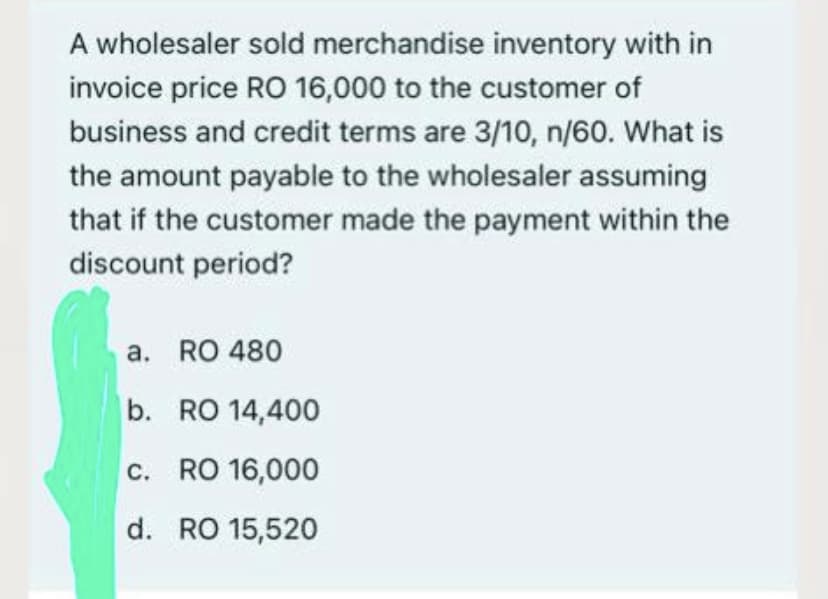 A wholesaler sold merchandise inventory with in
invoice price RO 16,000 to the customer of
business and credit terms are 3/10, n/60. What is
the amount payable to the wholesaler assuming
that if the customer made the payment within the
discount period?
a. RO 480
b. RO 14,400
c. RO 16,000
d. RO 15,520
