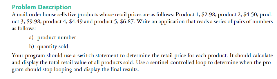 A mail-order house sells five products whose retail prices are as follows: Product 1, $2.98; product 2, $4.50; prod-
uct 3, $9.98; product 4, $4.49 and product 5, $6.87. Write an application that reads a series of pairs of numbers
as follows:
a) product number
b) quantity sold
Your program should use a switch statement to determine the retail price for each product. It should calculate
and display the total retail value of all products sold. Use a sentinel-controlled loop to determine when the pro-
gram should stop looping and display the final results.
