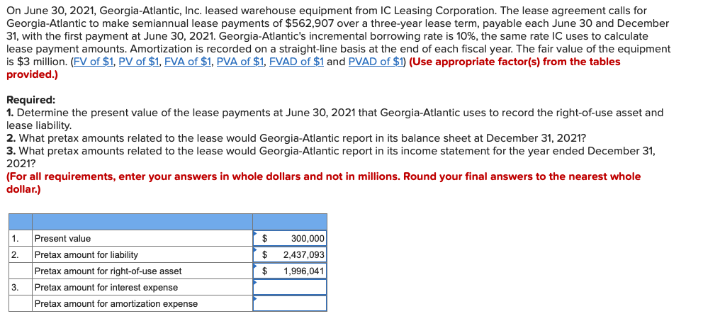 On June 30, 2021, Georgia-Atlantic, Inc. leased warehouse equipment from IC Leasing Corporation. The lease agreement calls for
Georgia-Atlantic to make semiannual lease payments of $562,907 over a three-year lease term, payable each June 30 and December
31, with the first payment at June 30, 2021. Georgia-Atlantic's incremental borrowing rate is 10%, the same rate IC uses to calculate
lease payment amounts. Amortization is recorded on a straight-line basis at the end of each fiscal year. The fair value of the equipment
is $3 million. (FV of $1, PV of $1, FVA of $1, PVA of $1, FVAD of $1 and PVAD of $1) (Use appropriate factor(s) from the tables
provided.)
Required:
1. Determine the present value of the lease payments at June 30, 2021 that Georgia-Atlantic uses to record the right-of-use asset and
lease liability.
2. What pretax amounts related to the lease would Georgia-Atlantic report in its balance sheet at December 31, 2021?
3. What pretax amounts related to the lease would Georgia-Atlantic report in its income statement for the year ended December 31,
2021?
(For all requirements, enter your answers in whole dollars and not in millions. Round your final answers to the nearest whole
dollar.)
1.
2.
3.
Present value
Pretax amount for liability
Pretax amount for right-of-use asset
Pretax amount for interest expense
Pretax amount for amortization expense
$
300,000
2,437,093
$
$ 1,996,041