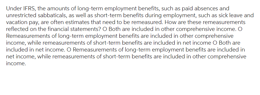 Under IFRS, the amounts of long-term employment benefits, such as paid absences and
unrestricted sabbaticals, as well as short-term benefits during employment, such as sick leave and
vacation pay, are often estimates that need to be remeasured. How are these remeasurements
reflected on the financial statements? O Both are included in other comprehensive income. O
Remeasurements of long-term employment benefits are included in other comprehensive
income, while remeasurements of short-term benefits are included in net income O Both are
included in net income. O Remeasurements of long-term employment benefits are included in
net income, while remeasurements of short-term benefits are included in other comprehensive
income.