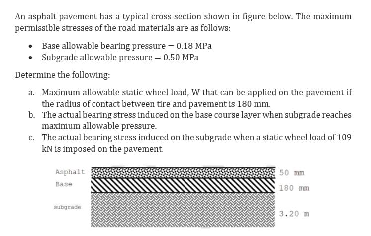An asphalt pavement has a typical cross-section shown in figure below. The maximum
permissible stresses of the road materials are as follows:
Base allowable bearing pressure = 0.18 MPa
Subgrade allowable pressure = 0.50 MPa
Determine the following:
a. Maximum allowable static wheel load, W that can be applied on the pavement if
the radius of contact between tire and pavement is 180 mm.
b. The actual bearing stress induced on the base course layer when subgrade reaches
maximum allowable pressure.
c. The actual bearing stress induced on the subgrade when a static wheel load of 109
kN is imposed on the pavement.
Asphalt
50 mm
Base
180 mm
subgrade
3.20 m
