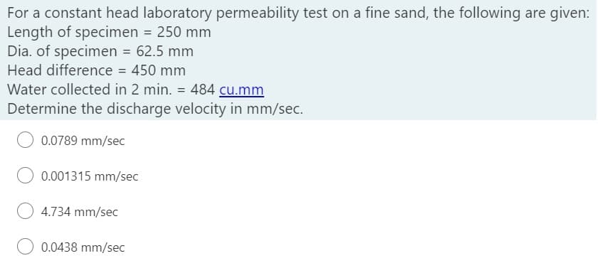 For a constant head laboratory permeability test on a fine sand, the following are given:
Length of specimen = 250 mm
Dia. of specimen = 62.5 mm
Head difference = 450 mm
Water collected in 2 min. = 484 cu.mm
Determine the discharge velocity in mm/sec.
0.0789 mm/sec
0.001315 mm/sec
4.734 mm/sec
0.0438 mm/sec
