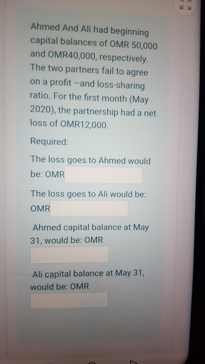 Ahmed And Ali had beginning
capital balances of OMR 50,000
and OMR40,000, respectively.
The two partners fail to agree
on a profit -and loss-sharing
ratio. For the first month (May
2020), the partnership had a net
loss of OMR12,000.
Required:
The loss goes to Ahmed would
be: OMR
The loss goes to Ali would be:
OMR
Ahmed capital balance at May
31, would be: OMR
Ali capital balance at May 31,
would be: OMR
