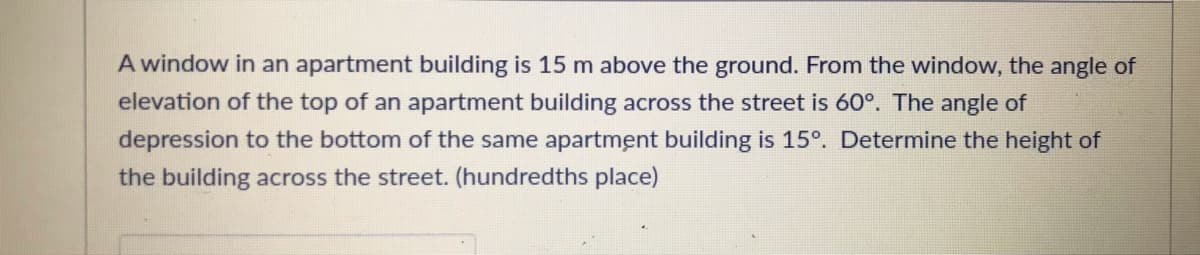 A window in an apartment building is 15 m above the ground. From the window, the angle of
elevation of the top of an apartment building across the street is 60°. The angle of
depression to the bottom of the same apartment building is 15°. Determine the height of
the building across the street. (hundredths place)
