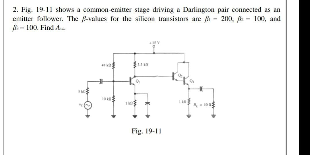 2. Fig. 19-11 shows a common-emitter stage driving a Darlington pair connected as an
emitter follower. The B-values for the silicon transistors are Bi = 200, B2 = 100, and
B3 = 100. Find Avs.
%3D
+15 V
47 ka3
{ 3.3 k£
S ka
10 kaE
I ka
R- 100
Fig. 19-11
