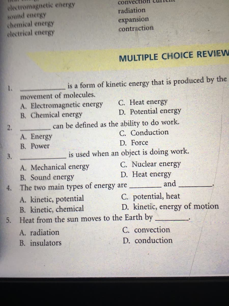 electromagnetic energy
sound energy
chemical energy
electrical energy
convectio
radiation
expansion
contraction
MULTIPLE CHOICE REVIEW
is a form of kinetic energy that is produced by the
movement of molecules.
A. Electromagnetic energy
B. Chemical energy
C. Heat energy
D. Potential energy
can be defined as the ability to do work.
C. Conduction
A. Energy
В. Рower
D. Force
is used when an object is doing work.
C. Nuclear energy
3.
A. Mechanical energy
B. Sound energy
4. The two main types of energy are
D. Heat energy
and
A. kinetic, potential
B. kinetic, chemical
5. Heat from the sun moves to the Earth by
C. potential, heat
D. kinetic, energy of motion
A. radiation
C. convection
B. insulators
D. conduction
