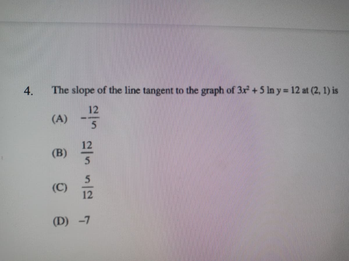 4.
The slope of the line tangent to the graph of 3x + 5 ln y = 12 at (2, 1) is
12
(A)
----
12
(B)
(C)
12
(D) -7
