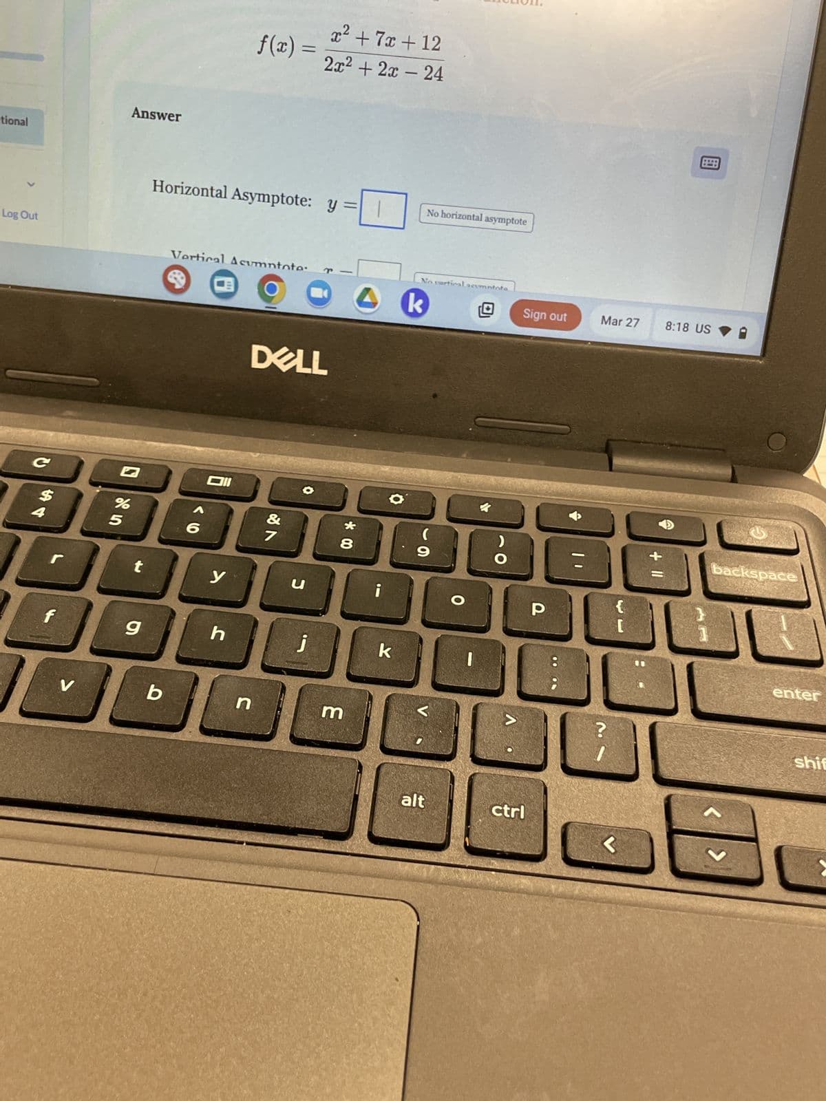 Answer
tional
f(x) =
x² + 7x+12
2x² + 2x-24
Log Out
Horizontal Asymptote: y =
Vertical Asumntote
e
B
No horizontal asymptote
No vertical acumntote
Sign out
Mar 27
8:18 US
DELL
k
C
%
BBB
4
5
6
t
6
V
b
&
27
y
น
h
n
* 00
8
9
j
k
3
O
O
alt
He
P
>
+ 11
?
ctrl
<
backspace
enter
shif