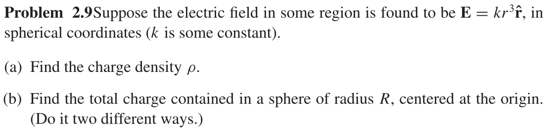 Problem 2.9Suppose the electric field in some region is found to be E = kr³f, in
spherical coordinates (k is some constant).
(a) Find the charge density p.
(b) Find the total charge contained in a sphere of radius R, centered at the origin.
(Do it two different ways.)