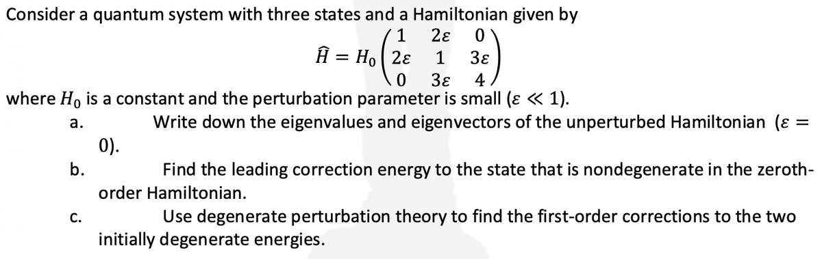 Consider a quantum system with three states and a Hamiltonian given by
1
Ho 28 1
2ε 0
3ɛ
3ɛ 4
0
where Ho is a constant and the perturbation parameter is small (ɛ « 1).
a.
b.
C.
0).
Ĥ =
Write down the eigenvalues and eigenvectors of the unperturbed Hamiltonian (
=
Find the leading correction energy to the state that is nondegenerate in the zeroth-
order Hamiltonian.
Use degenerate perturbation theory to find the first-order corrections to the two
initially degenerate energies.