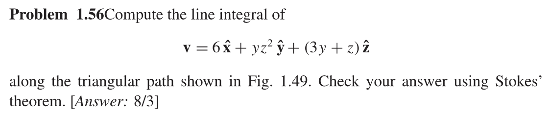 Problem 1.56Compute the line integral of
v = 6x + yz² ŷ+ (3y +z) î
along the triangular path shown in Fig. 1.49. Check your answer using Stokes'
theorem. [Answer: 8/3]