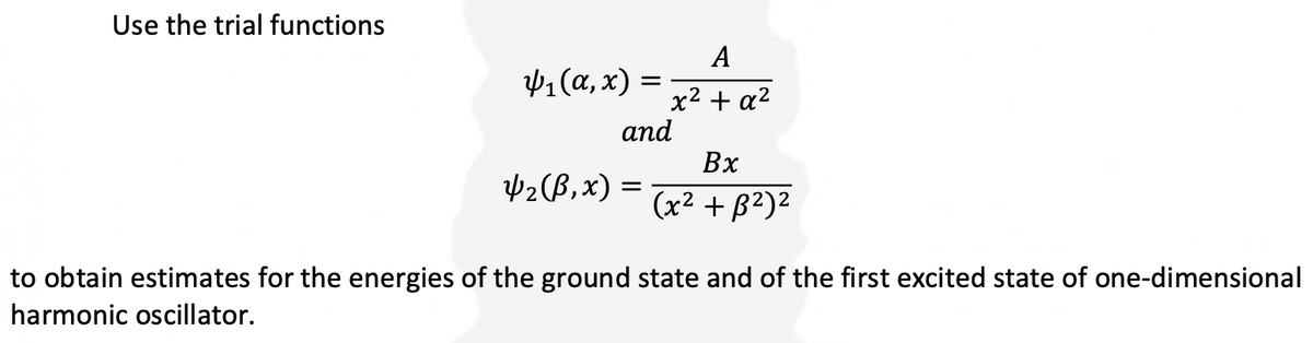 Use the trial functions
4₁(a,x) =
A
x² + a²
and
4₂ (B,x) =
Bx
(x² + ß²)²
to obtain estimates for the energies of the ground state and of the first excited state of one-dimensional
harmonic oscillator.