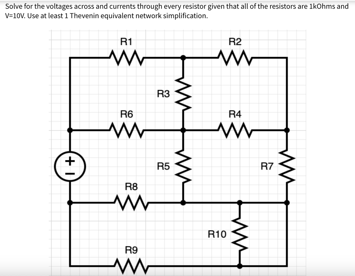 Solve for the voltages across and currents through every resistor given that all of the resistors are 1kOhms and
V=10V. Use at least 1 Thevenin equivalent network simplification.
+1
R1
www
R6
ww
R8
www
R9
www
R3
R5
R2
www
R4
www
R10
R7