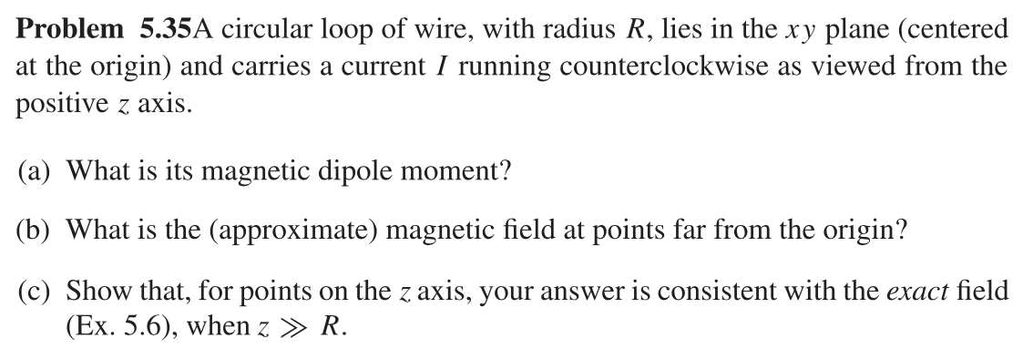 Problem 5.35A circular loop of wire, with radius R, lies in the xy plane (centered
at the origin) and carries a current I running counterclockwise as viewed from the
positive z axis.
(a) What is its magnetic dipole moment?
(b) What is the (approximate) magnetic field at points far from the origin?
(c) Show that, for points on the z axis, your answer is consistent with the exact field
(Ex. 5.6), when z » R.