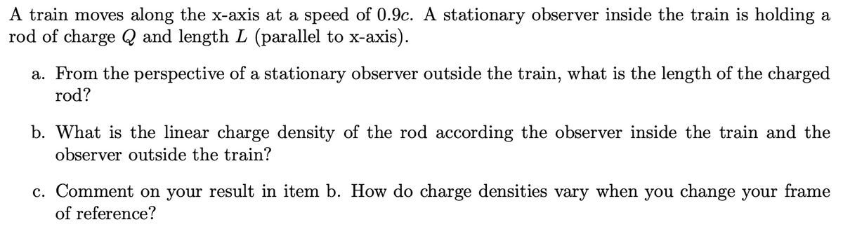 A train moves along the x-axis at a speed of 0.9c. A stationary observer inside the train is holding a
rod of charge Q and length L (parallel to x-axis).
a. From the perspective of a stationary observer outside the train, what is the length of the charged
rod?
b. What is the linear charge density of the rod according the observer inside the train and the
observer outside the train?
c. Comment on your result in item b. How do charge densities vary when you change your frame
of reference?