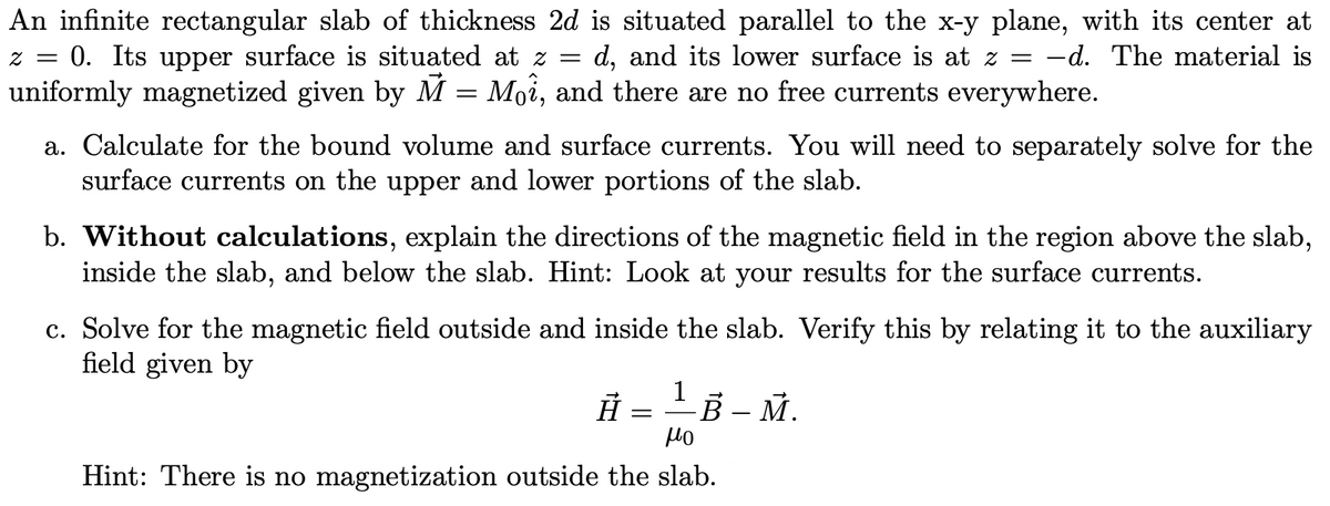 An infinite rectangular slab of thickness 2d is situated parallel to the x-y plane, with its center at
z = = 0. Its upper surface is situated at z = d, and its lower surface is at z = -d. The material is
uniformly magnetized given by M = Moî, and there are no free currents everywhere.
a. Calculate for the bound volume and surface currents. You will need to separately solve for the
surface currents on the upper and lower portions of the slab.
b. Without calculations, explain the directions of the magnetic field in the region above the slab,
inside the slab, and below the slab. Hint: Look at your results for the surface currents.
c. Solve for the magnetic field outside and inside the slab. Verify this by relating it to the auxiliary
field given by
1
À
=
¹B-M.
μο
Hint: There is no magnetization outside the slab.