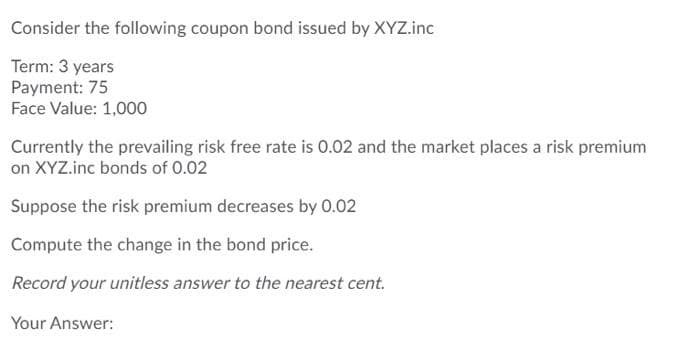 Consider the following coupon bond issued by XYZ.inc
Term: 3 years
Payment: 75
Face Value: 1,000
Currently the prevailing risk free rate is 0.02 and the market places a risk premium
on XYZ.inc bonds of 0.02
Suppose the risk premium decreases by 0.02
Compute the change in the bond price.
Record your unitless answer to the nearest cent.
Your Answer:
