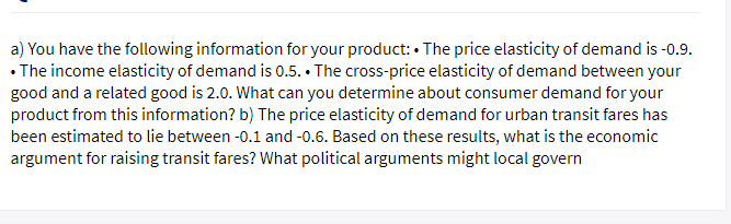 a) You have the following information for your product: • The price elasticity of demand is -0.9.
• The income elasticity of demand is 0.5. • The cross-price elasticity of demand between your
good and a related good is 2.0. What can you determine about consumer demand for your
product from this information? b) The price elasticity of demand for urban transit fares has
been estimated to lie between -0.1 and -0.6. Based on these results, what is the economic
argument for raising transit fares? What political arguments might local govern
