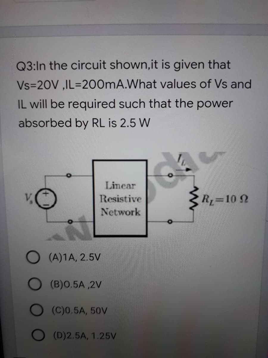 Q3:In the circuit shown,it is given that
Vs=20V ,IL=200MA.What values of Vs and
IL will be required such that the power
absorbed by RL is 2.5 W
Linear
V,
Resistive
R 10 2
Network
(A)1A, 2.5V
O (B)O.5A ,2V
(C)0.5A, 50V
O (D)2.5A, 1.25V
