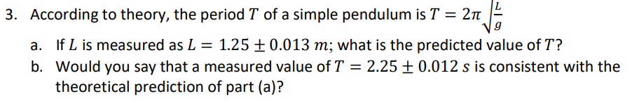 3. According to theory, the period T of a simple pendulum is T = 2π
a. If L is measured as L = 1.25 ± 0.013 m; what is the predicted value of T?
b. Would you say that a measured value of T = 2.25 +0.012 s is consistent with the
theoretical prediction of part (a)?