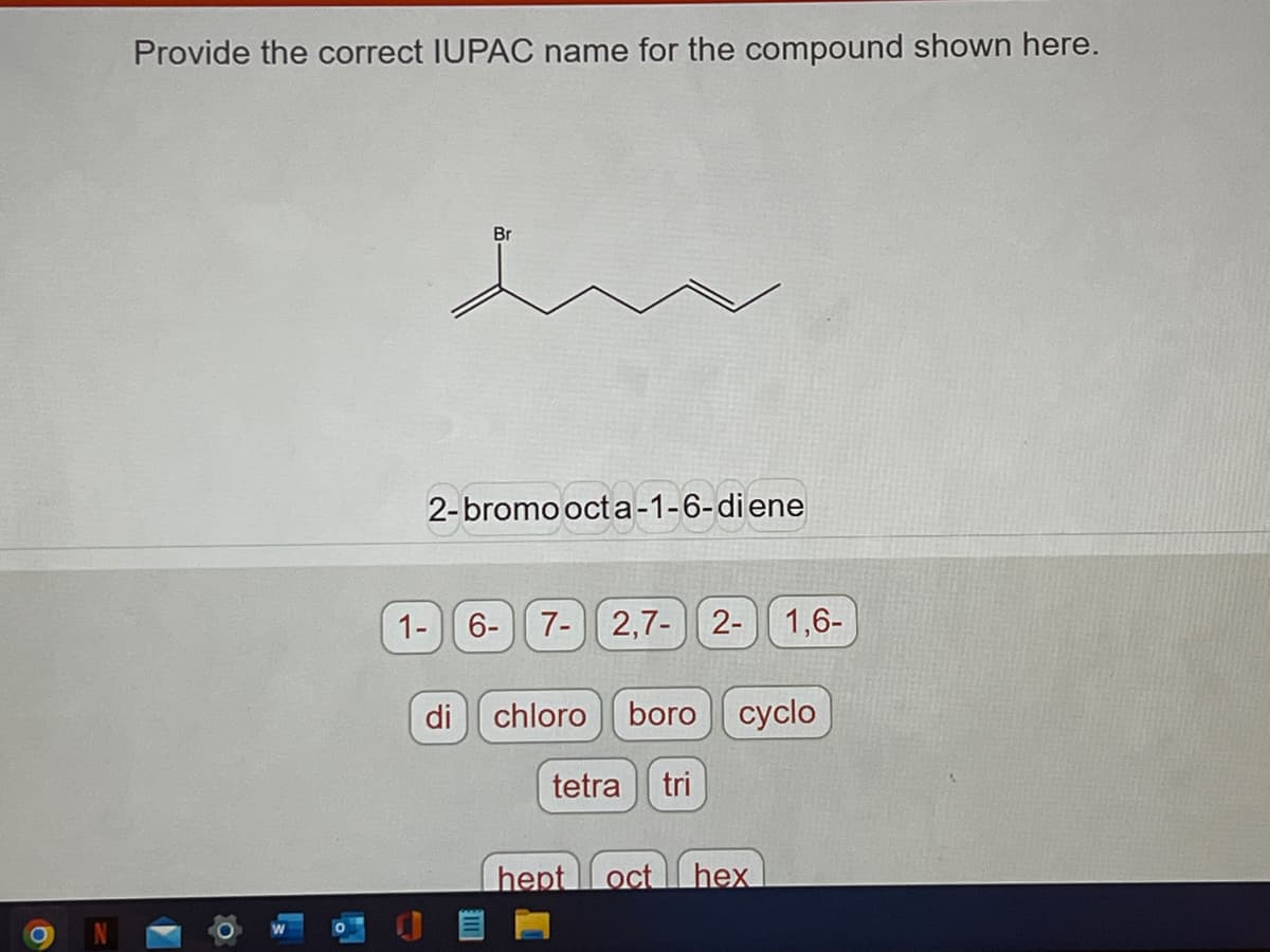 Provide the correct IUPAC name for the compound shown here.
0
Br
2-bromo octa-1-6-diene
1- 6-
7- 2,7- 2-
di chloro
boro cyclo
tetra tri
1,6-
hept oct hex