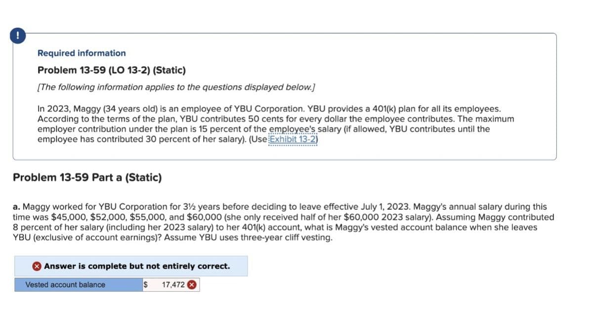 !
Required information
Problem 13-59 (LO 13-2) (Static)
[The following information applies to the questions displayed below.]
In 2023, Maggy (34 years old) is an employee of YBU Corporation. YBU provides a 401(k) plan for all its employees.
According to the terms of the plan, YBU contributes 50 cents for every dollar the employee contributes. The maximum
employer contribution under the plan is 15 percent of the employee's salary (if allowed, YBU contributes until the
employee has contributed 30 percent of her salary). (Use Exhibit 13-2)
Problem 13-59 Part a (Static)
************
a. Maggy worked for YBU Corporation for 3½ years before deciding to leave effective July 1, 2023. Maggy's annual salary during this
time was $45,000, $52,000, $55,000, and $60,000 (she only received half of her $60,000 2023 salary). Assuming Maggy contributed
8 percent of her salary (including her 2023 salary) to her 401(k) account, what is Maggy's vested account balance when she leaves
YBU (exclusive of account earnings)? Assume YBU uses three-year cliff vesting.
Answer is complete but not entirely correct.
Vested account balance
$ 17,472 x
