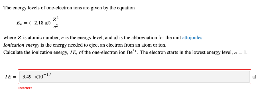 The energy levels of one-electron ions are given by the equation
Z²
n²
En = (-2.18 aJ).
where Z is atomic number, n is the energy level, and aJ is the abbreviation for the unit attojoules.
Ionization energy is the energy needed to eject an electron from an atom or ion.
Calculate the ionization energy, IE, of the one-electron ion Be³+. The electron starts in the lowest energy level, n = 1.
IE= 3.49 x10-17
Incorrect
aJ
