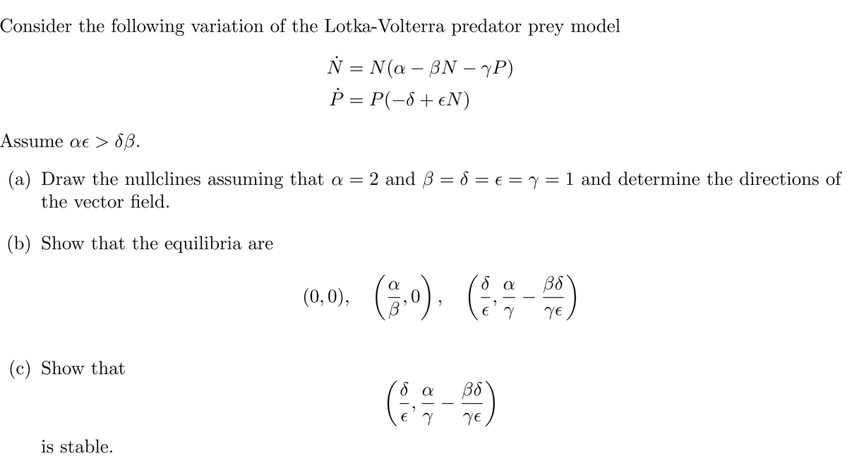 Consider the following variation of the Lotka-Volterra predator prey model
N= N(a - BN — 7P)
P = P(−8+ €N)
Assume a > Sß.
Y
(a) Draw the nullclines assuming that a = 2 and 3 = 8 = € = 7 = 1 and determine the directions of
the vector field.
(b) Show that the equilibria are
(c) Show that
is stable.
δα
(0,0), (2,0),
(23,0), (2 - 2/0)
Y
γε
δα
(3,9-00)