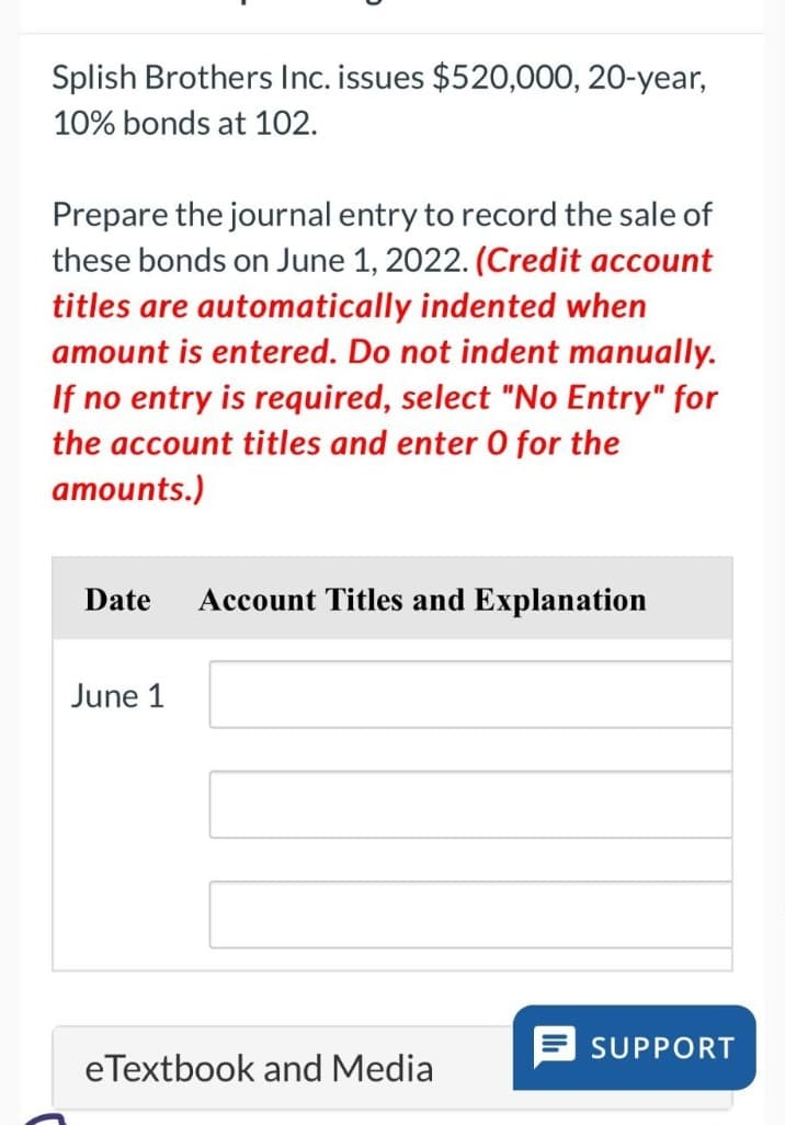 Splish Brothers Inc. issues $520,000, 20-year,
10% bonds at 102.
Prepare the journal entry to record the sale of
these bonds on June 1, 2022. (Credit account
titles are automatically indented when
amount is entered. Do not indent manually.
If no entry is required, select "No Entry" for
the account titles and enter O for the
amounts.)
Date Account Titles and Explanation
June 1
eTextbook and Media
SUPPORT