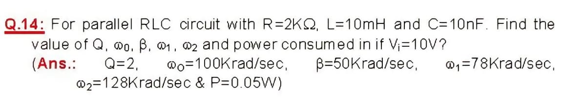 Q.14: For parallel RLC circuit with R=2KQ, L=10mH and C=10NF. Find the
value of Q, wo. B, 01, 02 and power consumed in if Vi=10V?
Q=2,
@2=128Krad/sec & P=0.05W)
(Ans.:
@o=100Krad/sec,
B=50Krad/sec,
@1=78Krad/se,
