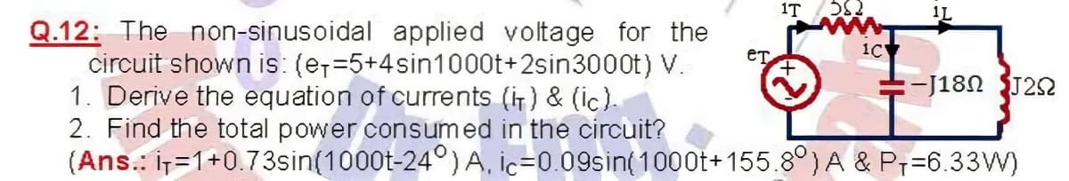 1T
1L
Q.12: The non-sinusoidal applied voltage for the
circuit shown is: (e,=5+4sin1000t+2sin3000t) V.
1. Derive the equation of currents (i) & (ic).
2. Find the total power consumed in the circuit?
(Ans.: iT=1+0.73sin(1000t-24°) A, İc=0.09sin(1000t+155.8°)A & P;=6.33W)
eT
1C
-J180 J22
