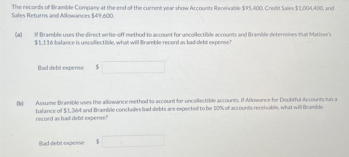 The records of Bramble Company at the end of the current year show Accounts Receivable $95,400, Credit Sales $1,004,400, and
Sales Returns and Allowances $49,600.
(a)
If Bramble uses the direct write-off method to account for uncollectible accounts and Bramble determines that Matisse's
$1,116 balance is uncollectible, what will Bramble record as bad debt expense?
Bad debt expense
$
(b)
Assume Bramble uses the allowance method to account for uncollectible accounts. If Allowance for Doubtful Accounts has a
balance of $1,364 and Bramble concludes bad debts are expected to be 10% of accounts receivable, what will Bramble
record as bad debt expense?
Bad debt expense
$