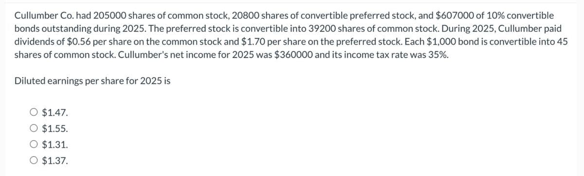 Cullumber Co. had 205000 shares of common stock, 20800 shares of convertible preferred stock, and $607000 of 10% convertible
bonds outstanding during 2025. The preferred stock is convertible into 39200 shares of common stock. During 2025, Cullumber paid
dividends of $0.56 per share on the common stock and $1.70 per share on the preferred stock. Each $1,000 bond is convertible into 45
shares of common stock. Cullumber's net income for 2025 was $360000 and its income tax rate was 35%.
Diluted earnings per share for 2025 is
○ $1.47.
○ $1.55.
○ $1.31.
○ $1.37.