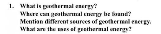 1. What is geothermal energy?
Where can geothermal energy be found?
Mention different sources of geothermal energy.
What are the uses of geothermal energy?
