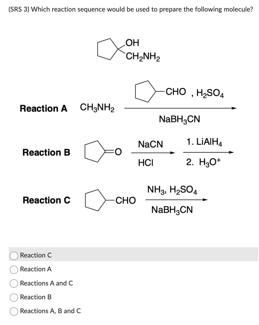 (SRS 3) Which reaction sequence would be used to prepare the following molecule?
Reaction A CH3NH₂
Reaction B
Reaction C
Reaction C
Reaction A
Reactions A and C
Reaction B
Reactions A, B and C
OH
CH2NH2
-CHO
CHO, H2SO4
NaBH3CN
NaCN
HCI
1. LiAlH4
2. H3O+
NH3, H₂SO4
NaBH3CN