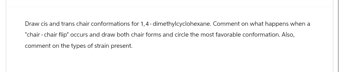 Draw cis and trans chair conformations for 1,4- dimethylcyclohexane. Comment on what happens when a
"chair - chair flip" occurs and draw both chair forms and circle the most favorable conformation. Also,
comment on the types of strain present.