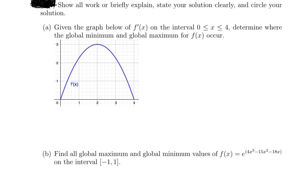 Show all work or briefly explain, state your solution clearly, and circle your
solution.
(a) Given the graph below of ƒ'(x) on the interval 0 ≤ x ≤ 4, determine where
the global minimum and global maximum for f(x) occur.
3
2
1
0
f'(x)
2
3
4
(b) Find all global maximum and global minimum values of f(x) = e(4x³-15x²–18x)
on the interval [—1, 1].