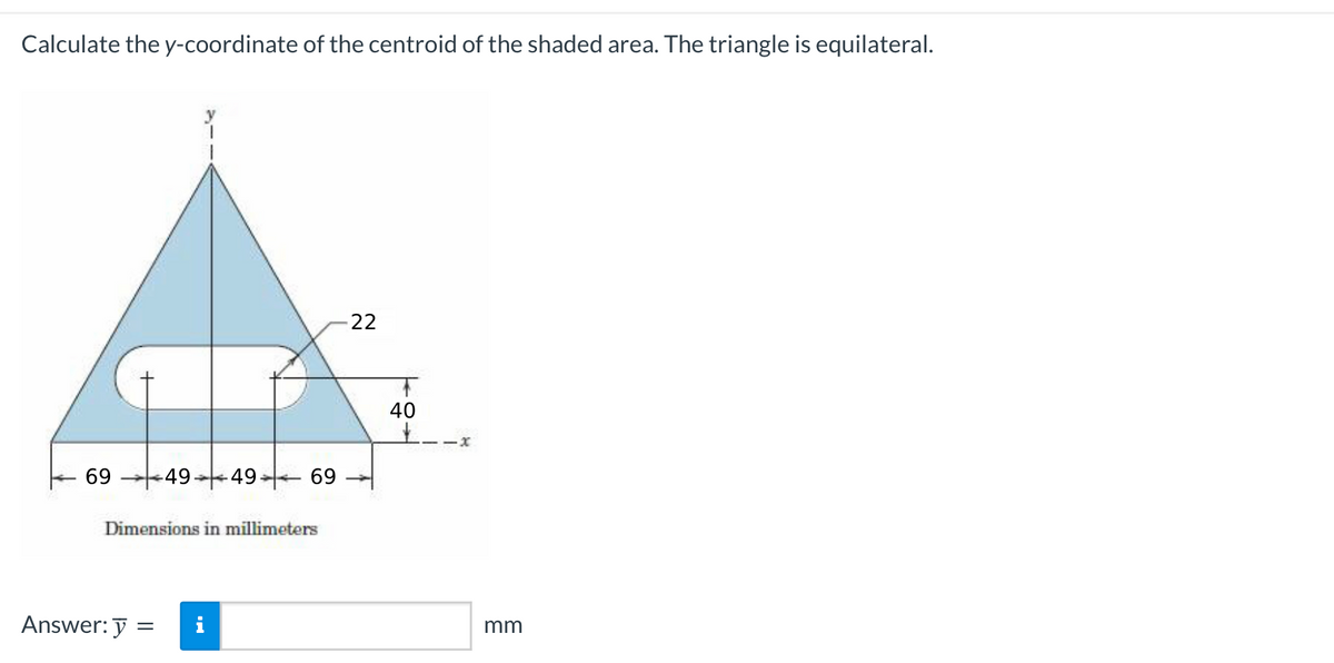 Calculate the y-coordinate of the centroid of the shaded area. The triangle is equilateral.
69
1
Answer: y =
=
49-49- 69
Dimensions in millimeters
i
-22
+
40
mm
