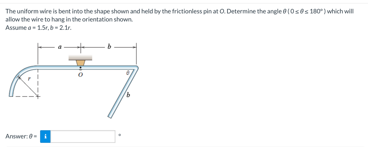 The uniform wire is bent into the shape shown and held by the frictionless pin at O. Determine the angle 0 (0 ≤ 0≤ 180°) which will
allow the wire to hang in the orientation shown.
Assume a = 1.5r, b = 2.1r.
Answer: 0 =
a
b
b