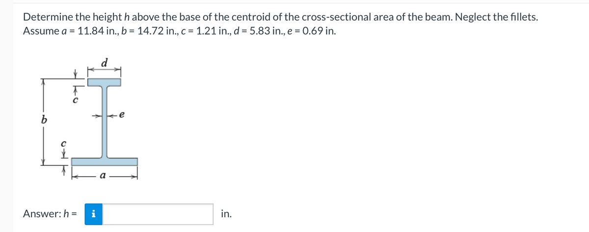 Determine the height h above the base of the centroid of the cross-sectional area of the beam. Neglect the fillets.
Assume a = 11.84 in., b = 14.72 in., c = 1.21 in., d = 5.83 in., e = 0.69 in.
15
✓
ko
Answer: h=
d
in.