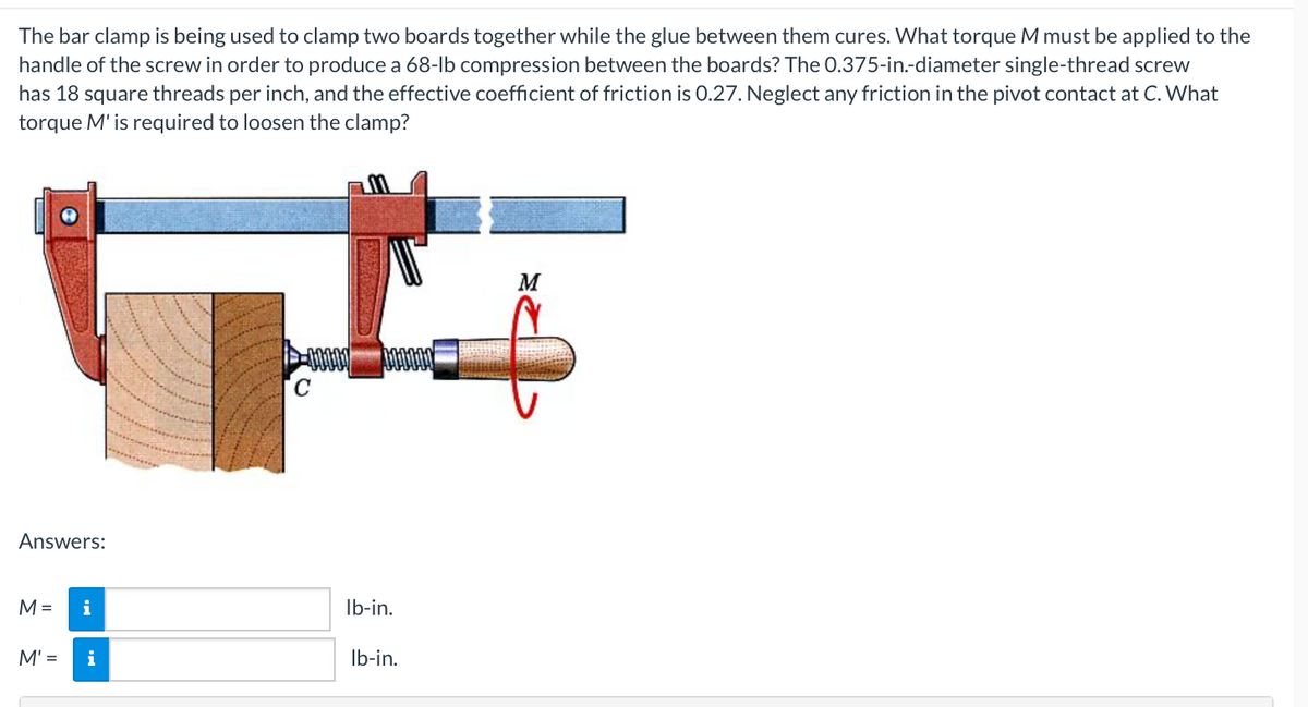 The bar clamp is being used to clamp two boards together while the glue between them cures. What torque M must be applied to the
handle of the screw in order to produce a 68-lb compression between the boards? The 0.375-in.-diameter single-thread screw
has 18 square threads per inch, and the effective coefficient of friction is 0.27. Neglect any friction in the pivot contact at C. What
torque M' is required to loosen the clamp?
Answers:
M =
M' =
i
i
C
lb-in.
lb-in.
M