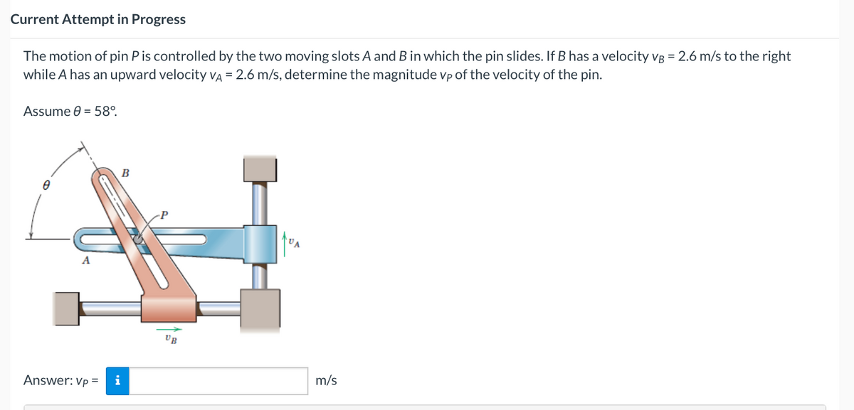 Current Attempt in Progress
The motion of pin P is controlled by the two moving slots A and B in which the pin slides. If B has a velocity vB = 2.6 m/s to the right
while A has an upward velocity VA = 2.6 m/s, determine the magnitude vp of the velocity of the pin.
Assume 0 = 58°.
A
Answer: Vp =
B
i
m/s
