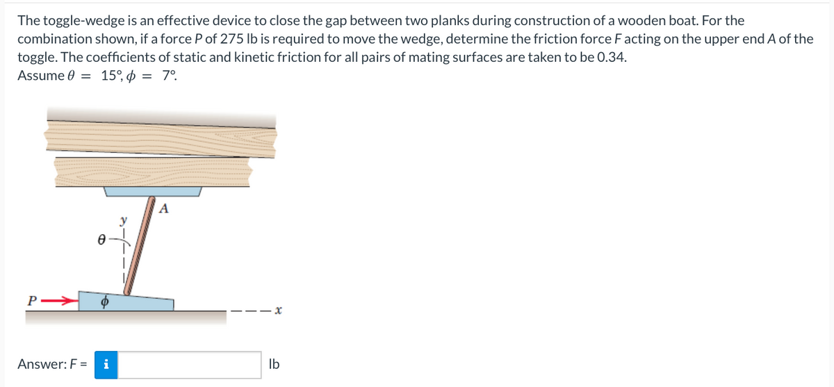 The toggle-wedge is an effective device to close the gap between two planks during construction of a wooden boat. For the
combination shown, if a force P of 275 lb is required to move the wedge, determine the friction force F acting on the upper end A of the
toggle. The coefficients of static and kinetic friction for all pairs of mating surfaces are taken to be 0.34.
Assume 0 = 15%, p = 7°
P
Ꮎ
Answer: F = i
A
lb