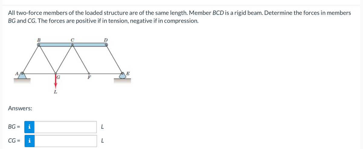 All two-force members of the loaded structure are of the same length. Member BCD is a rigid beam. Determine the forces in members
BG and CG. The forces are positive if in tension, negative if in compression.
A
Answers:
BG=
CG =
i
i
B
G
L
L
L
E