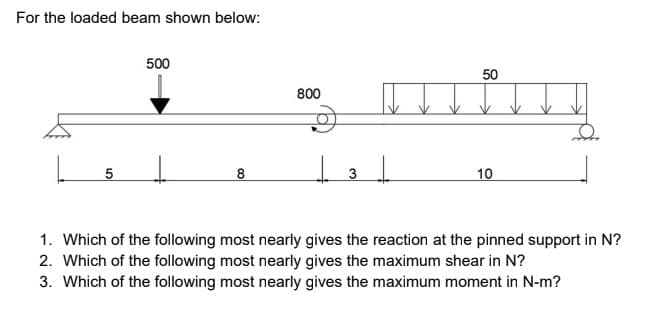 For the loaded beam shown below:
500
50
800
8
10
1. Which of the following most nearly gives the reaction at the pinned support in N?
2. Which of the following most nearly gives the maximum shear in N?
3. Which of the following most nearly gives the maximum moment in N-m?
