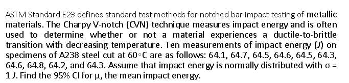 ASTM Standard E23 defines standard test methods for notched bar impact testing of metallic
materials. The Charpy V-notch (CVN) technique measures impact energy and is often
used to determine whether or not a material experiences a ductile-to-brittle
transition with decreasing temperature. Ten measurements of impact energy () on
specimens of A238 steel cut at 60°C are as follows: 64.1, 64.7, 64.5, 64.6, 64.5, 64.3,
64.6, 64.8, 64.2, and 64.3. Assume that impact energy is normally distributed with o =
1J. Find the 95% Cl for u, the mean impact energy.
