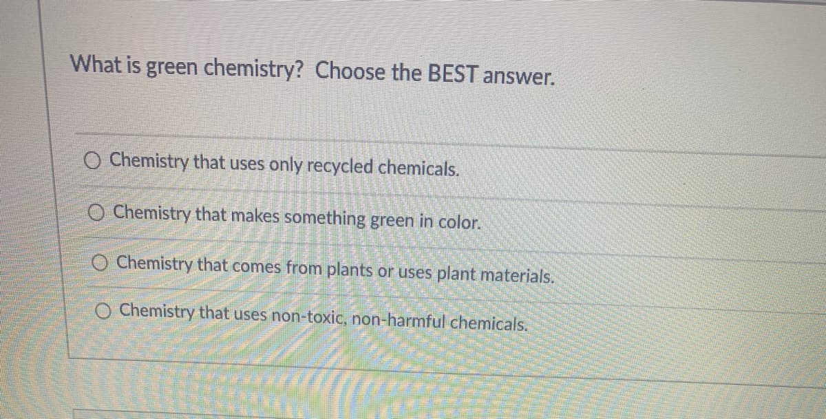 What is green chemistry? Choose the BEST answer.
O Chemistry that uses only recycled chemicals.
O Chemistry that makes something green in color.
O Chemistry that comes from plants or uses plant materials.
O Chemistry that uses non-toxic, non-harmful chemicals.
