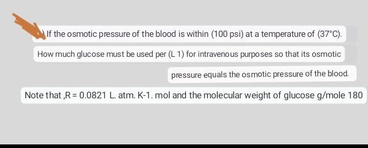If the osmotic pressure of the blood is within (100 psi) at a temperature of (37°C).
How much glucose must be used per (L1) for intravenous purposes so that its osmotic
pressure equals the osmotic pressure of the blood.
Note that,R = 0.0821 L. atm. K-1. mol and the molecular weight of glucose g/mole 180