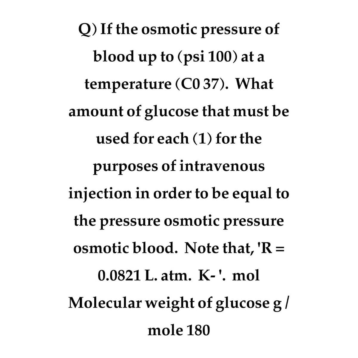 Q) If the osmotic
pressure of
blood up to (psi 100) at a
temperature (C0 37). What
amount of glucose that must be
used for each (1) for the
purposes of intravenous
injection in order to be equal to
the pressure osmotic pressure
osmotic blood. Note that, 'R=
0.0821 L. atm. K-'. mol
Molecular weight of glucose g/
mole 180
