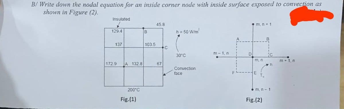 B/Write down the nodal equation for an inside corner node with inside surface exposed to convection as
shown in Figure (2).
Insulated
129.4
137
172.9
A 132.8
200°C
Fig.(1)
В
103.5
45.8
67
C
h = 50 W/m²
30°C
Convection
face
m-1, n
D
m, n. 1
m, n
F----E
B
Fig.(2)
C
n
m, n-1
m 1. n